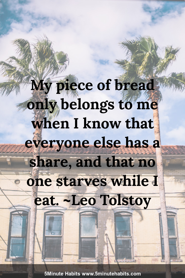 My piece of bread only belongs to me when I know that everyone else has a share, and that no one starves while I eat. ~Leo Tolstoy